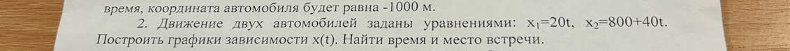 вΒремя, координата автомобиля будет равна - 1000 м. 
2. Движение двух автомобилей заданы уравнениями: x_1=20t, x_2=800+40t. 
Построиτь графики зависимости x(t). Найτи время и место встречи.