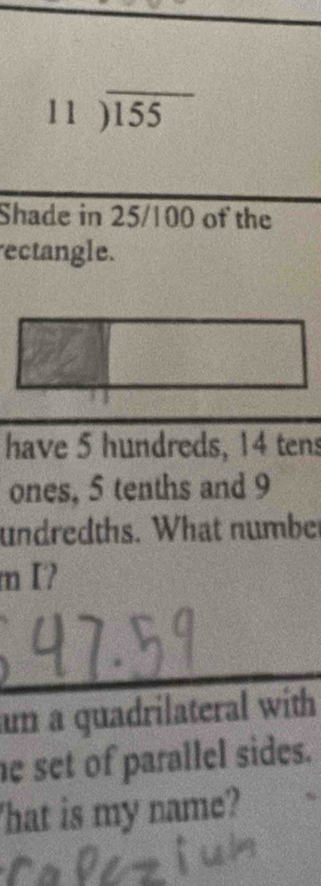 beginarrayr 11encloselongdiv 155
Shade in 25/100 of the 
rectangle. 
have 5 hundreds, 14 tens 
ones, 5 tenths and 9
undredths. What number 
m I? 
_ 
am a quadrilateral with 
he set of parallel sides. 
'hat is my name?