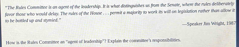 “The Rules Committee is an agent of the leadership. It is what distinguishes us from the Senate, where the rules deliberately 
favor those who would delay. The rules of the House . . . permit a majority to work its will on legislation rather than allow it 
to be bottled up and stymied.” 
—Speaker Jim Wright, 1987 
How is the Rules Committee an “agent of leadership”? Explain the committee’s responsibilities.