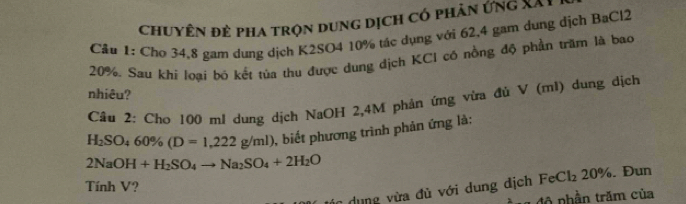 chuyên đẻ pha trọn dung dịch có phản ứng XXI 
Cầu 1: Cho 34,8 gam dung dịch K2SO4 10% tác dụng với 62, 4 gam dung dịch BaCl2
20%, Sau khi loại bó kết tủa thu được dung dịch KCI có nồng độ phần trăm là bao 
nhiêu? 
Cầu 2: Chơ 100 m / dung dịch NaOH 2,4M phản ứng vừa đủ V (ml) dung dịch
H_2SO_460% (D=1,222g/ml) , biết phương trình phản ứng là:
2NaOH+H_2SO_4to Na_2SO_4+2H_2O
dung vừa đủ với dung dịch FeCl₂ 20%. Đun 
Tính V? 
đ phần trăm của