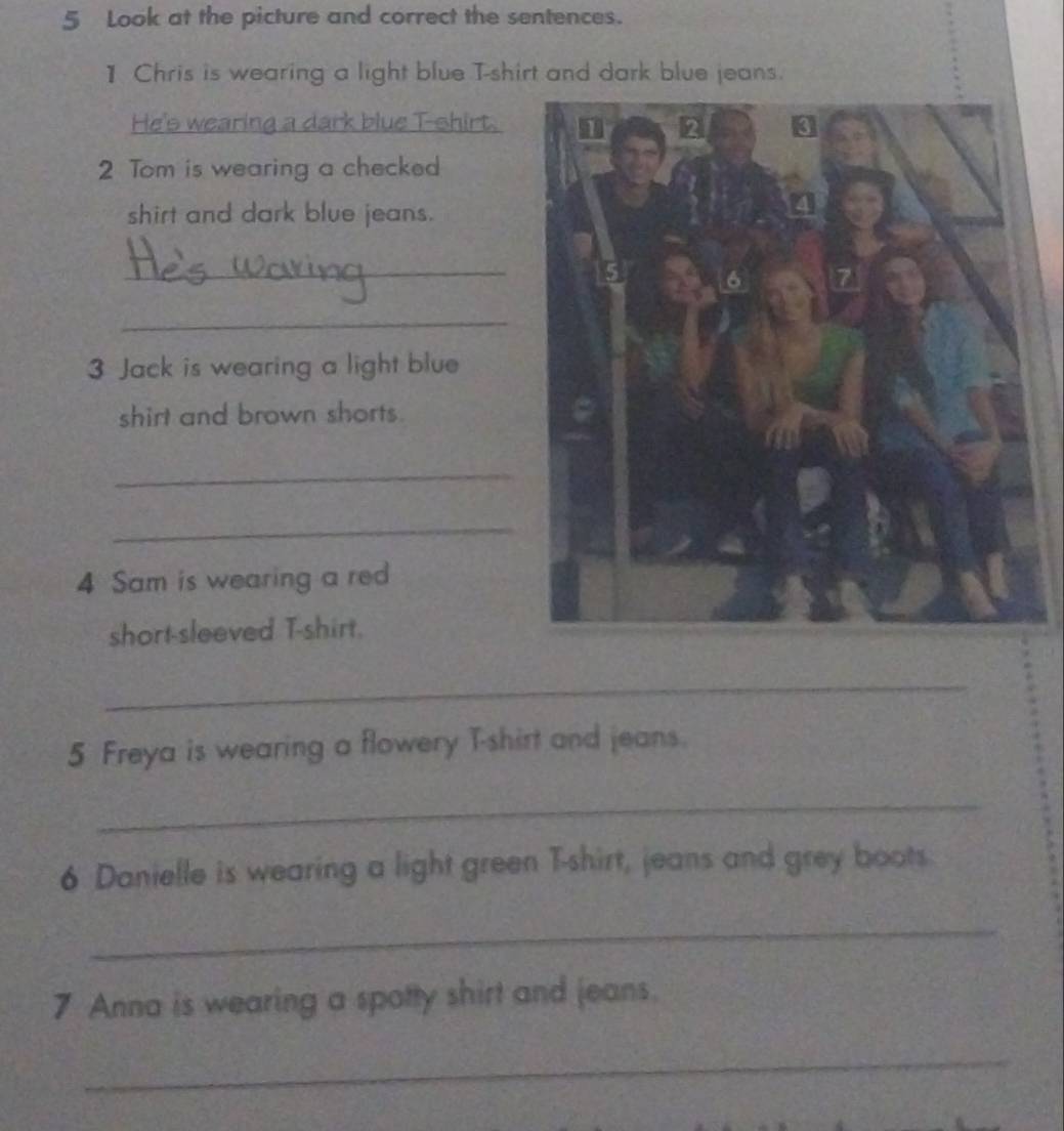 Look at the picture and correct the sentences. 
1 Chris is wearing a light blue T-shirt and dark blue jeans. 
He's wearing a dark blue T-shirt. 
2 Tom is wearing a checked 
shirt and dark blue jeans. 
_ 
_ 
3 Jack is wearing a light blue 
shirt and brown shorts. 
_ 
_ 
4 Sam is wearing a red 
short-sleeved T-shirt. 
_ 
5 Freya is wearing a flowery T-shirt and jeans. 
_ 
6 Danielle is wearing a light green T-shirt, jeans and grey boots. 
_ 
7 Anna is wearing a spotty shirt and jeans. 
_