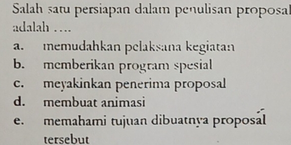 Salah satu persiapan dalam penulisan proposal
adalah ….
a. memudahkan pelaksana kegiatan
b. memberikan program spesial
c. meyakinkan penerima proposal
d. membuat animasi
e. memahami tujuan dibuatnya proposál
tersebut