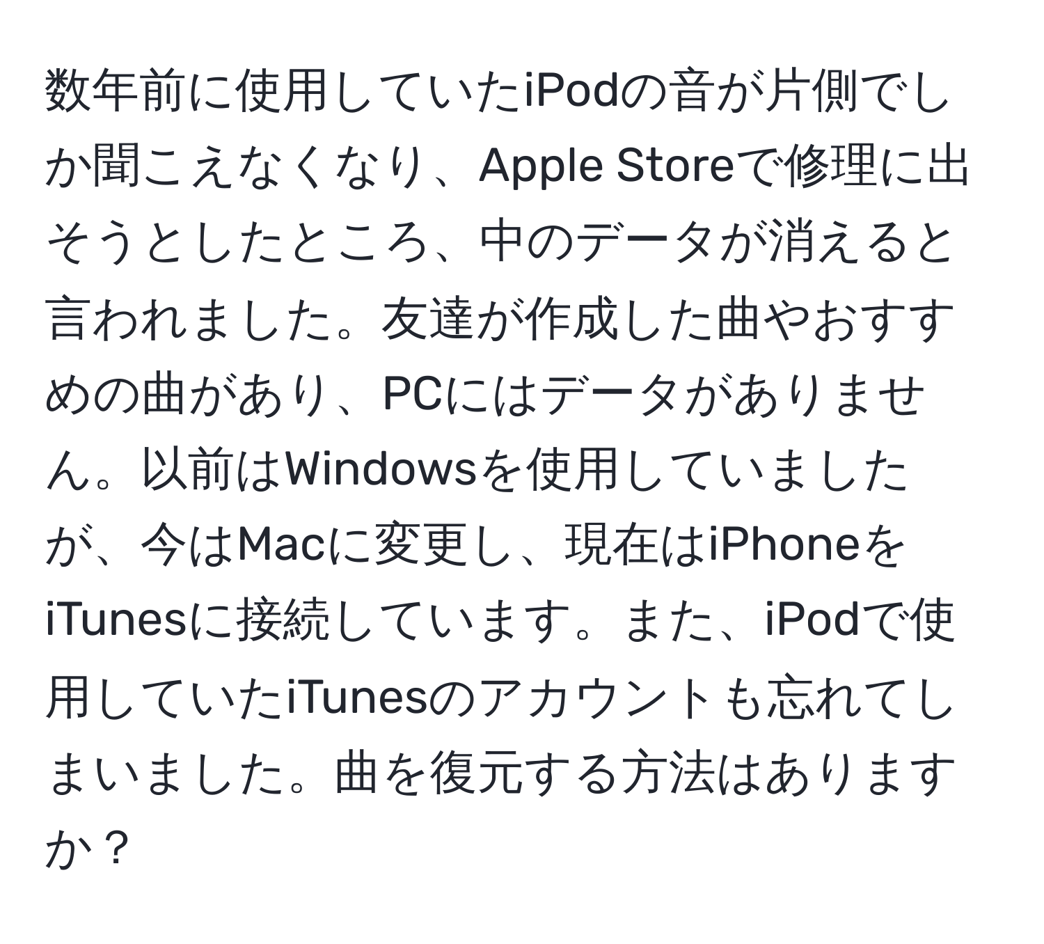 数年前に使用していたiPodの音が片側でしか聞こえなくなり、Apple Storeで修理に出そうとしたところ、中のデータが消えると言われました。友達が作成した曲やおすすめの曲があり、PCにはデータがありません。以前はWindowsを使用していましたが、今はMacに変更し、現在はiPhoneをiTunesに接続しています。また、iPodで使用していたiTunesのアカウントも忘れてしまいました。曲を復元する方法はありますか？