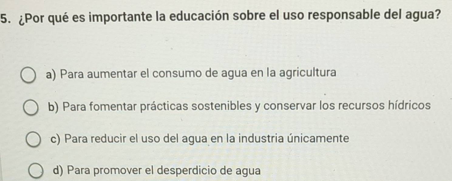 ¿Por qué es importante la educación sobre el uso responsable del agua?
a) Para aumentar el consumo de agua en la agricultura
b) Para fomentar prácticas sostenibles y conservar los recursos hídricos
c) Para reducir el uso del agua en la industria únicamente
d) Para promover el desperdicio de agua