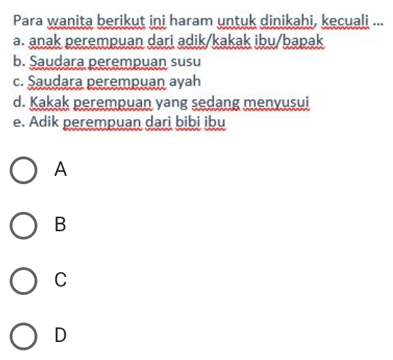 Para wanita berikut ini haram untuk dinikahi, kecuali ...
a. anak perempuan dari adik/kakak ibu/bapak
b. Saudara perempuan susu
c. Saudara perempuan ayah
d. Kakak perempuan yang sedang menyusui
e. Adik perempuan dari bibi ibu
A
B
C
D