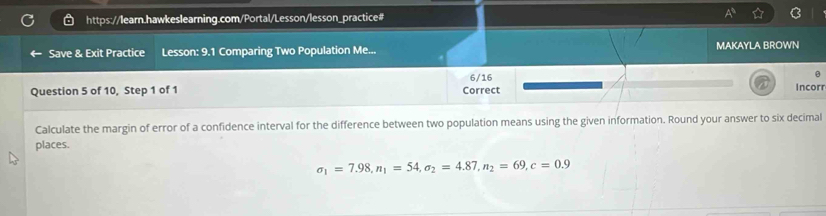 Save & Exit Practice Lesson: 9.1 Comparing Two Population Me... MAKAYLA BROWN 
6/16 
Question 5 of 10, Step 1 of 1 Correct Incor 
Calculate the margin of error of a confidence interval for the difference between two population means using the given information. Round your answer to six decimal 
places.
sigma _1=7.98, n_1=54, sigma _2=4.87, n_2=69, c=0.9