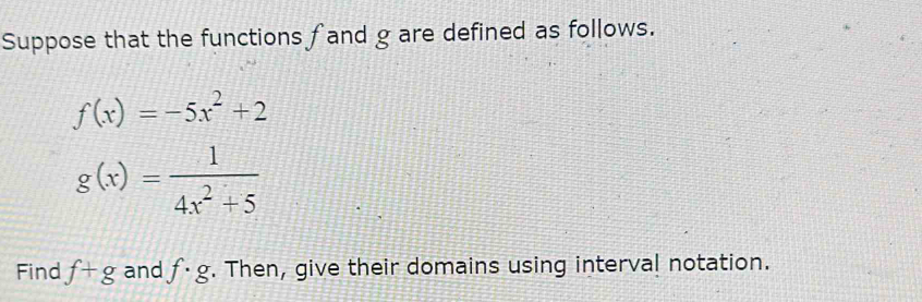 Suppose that the functions fand g are defined as follows.
f(x)=-5x^2+2
g(x)= 1/4x^2+5 
Find f+g and f· g. Then, give their domains using interval notation.