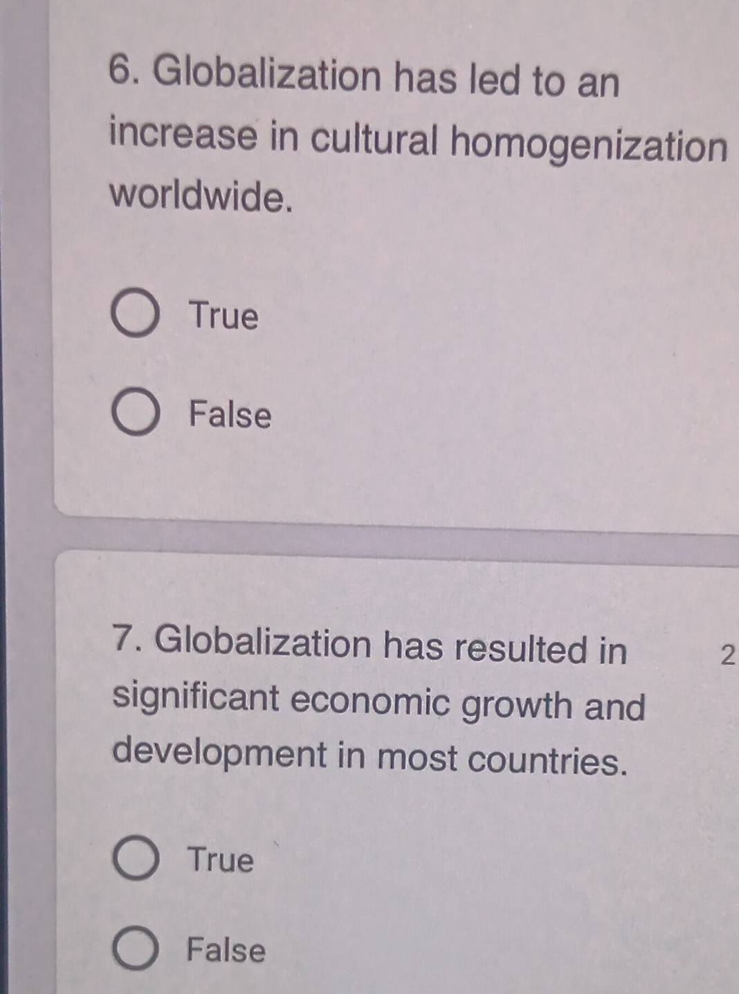 Globalization has led to an
increase in cultural homogenization
worldwide.
True
False
7. Globalization has resulted in 2
significant economic growth and
development in most countries.
True
False