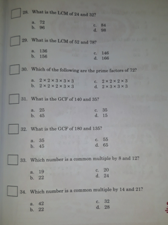 What is the LCM of 24 and 32?
a. 72
c. 84
b. 96 d. 98
29. What is the LCM of 52 and 78?
a. 136 c. 146
b. 156 d. 166
30. Which of the following are the prime factors of 72?
a. 2* 2* 3* 3* 3 c. 2* 2* 2* 3
b. 2* 2* 2* 3* 3 d. 2* 3* 3* 3
31. What is the GCF of 140 and 35?
a. 25 c. 35
b. 45 d. 15
32. What is the GCF of 180 and 135?
a. 35 c. 55
b. 45 d. 65
33. Which number is a common multiple by 8 and 12?
a. 19 c. 20
b. 22 d. 24
34. Which number is a common multiple by 14 and 21?
a. 42 c. 32
b. 22 d. 28.