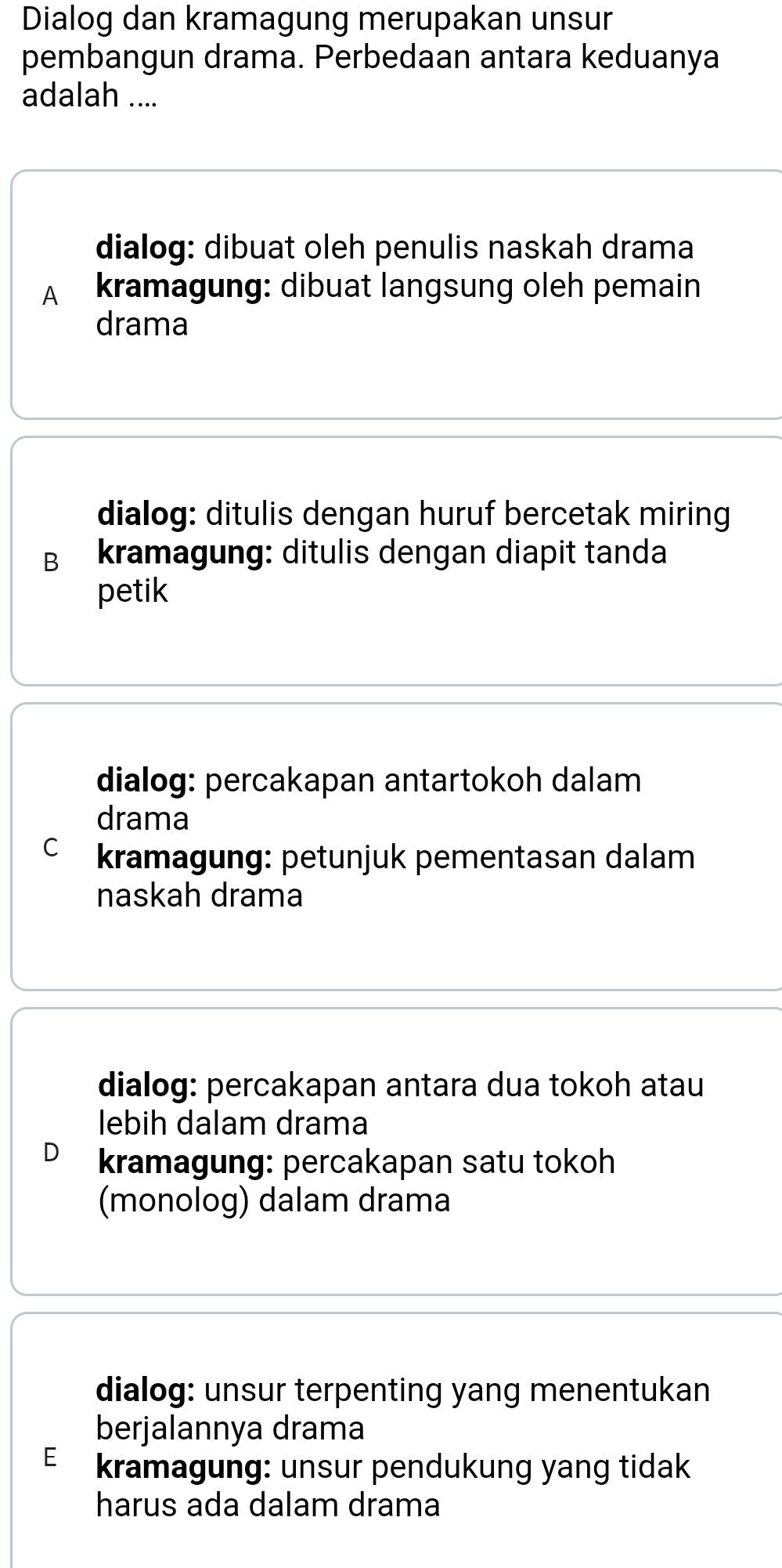 Dialog dan kramagung merupakan unsur
pembangun drama. Perbedaan antara keduanya
adalah ....
dialog: dibuat oleh penulis naskah drama
A kramagung: dibuat langsung oleh pemain
drama
dialog: ditulis dengan huruf bercetak miring
B kramagung: ditulis dengan diapit tanda
petik
dialog: percakapan antartokoh dalam
drama
C kramagung: petunjuk pementasan dalam
naskah drama
dialog: percakapan antara dua tokoh atau
lebih dalam drama
kramagung: percakapan satu tokoh
(monolog) dalam drama
dialog: unsur terpenting yang menentukan
berjalannya drama
E kramagung: unsur pendukung yang tidak
harus ada dalam drama