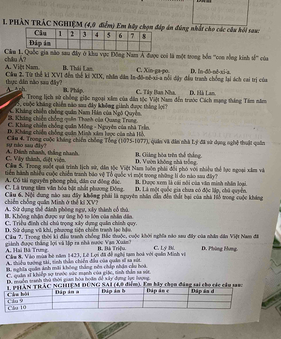 PHÀN TRÁC NGHIỆM (4,0 điểm) Em án đúng nhất cho các câu hỏi sau:
Cânào sau đây ở khu vực Đông Nam Á được coi là một trong bốn “con rồng kinh tế” của
châu Á?
A. Việt Nam. B. Thái Lan. C. Xin-ga-po. D. In-đô-nê-xi-a.
Câu 2. Từ thế kỉ XVI đến thế kỉ XIX, nhân dân In-đô-nê-xi-a nổi dậy đấu tranh chống lại ách cai trị của
thực dân nào sau đây?
A. Anh. B. Pháp. C. Tây Ban Nha. D. Hà Lan.
B. Trong lịch sử chống giặc ngoại xâm của dân tộc Việt Nam đến trước Cách mạng tháng Tám năm
15, cuộc kháng chiến nào sau đây không giành được thắng lợi?
A. Kháng chiến chống quân Nam Hán của Ngô Quyền.
B. Kháng chiến chống quân Thanh của Quang Trung.
C. Kháng chiến chống quân Mông - Nguyên của nhà Trần.
D. Kháng chiến chống quân Minh xâm lược của nhà Hồ.
Câu 4. Trong cuộc kháng chiến chống Tổng (1075-1077), quân và dân nhà Lý đã sử dụng nghệ thuật quân
sự nào sau đây?
A. Đánh nhanh, thắng nhanh. B. Giảng hòa trên thế thắng.
C. Vây thành, diệt viện. D. Vườn không nhà trống.
Câu 5. Trong suốt quá trình lịch sử, dân tộc Việt Nam luôn phải đối phó với nhiều thế lực ngoại xâm và
tiến hành nhiều cuộc chiến tranh bảo vệ Tổ quốc vì một trong những lí do nào sau đây?
A. Có tài nguyên phong phú, dân cư đông đúc. B. Được xem là cái nôi của văn minh nhân loại.
C. Là trung tâm văn hóa bật nhất phương Đông. D. Là một quốc gia chưa có độc lập, chủ quyền.
Câu 6. Nội dung nào sau đây không phải là nguyên nhân dẫn đến thất bại của nhà Hồ trong cuộc kháng
chiến chống quân Minh ở thế kỉ XV?
A. Sử dụng thế đánh phòng ngự, xây thành cố thủ.
B. Không nhận được sự ủng hộ to lớn của nhân dân.
C. Triều đình chỉ chú trọng xây dựng quân chính quy.
D. Sử dụng vũ khí, phượng tiện chiến tranh lạc hậu.
Câu 7. Trong thời kì đấu tranh chống Bắc thuộc, cuộc khởi nghĩa nào sau đây của nhân dân Việt Nam đã
giành được thắng lợi và lập ra nhà nước Vạn Xuân?
A. Hai Bà Trưng. B. Bà Triệu. C. Lý Bí. D. Phùng Hưng.
Câu 8. Vào mùa hè năm 1423, Lê Lợi đã đề nghị tạm hoà với quân Minh vì
A. thiếu tướng tài, tinh thần chiến đấu của quân sĩ sa sút.
B. nghĩa quân ánh mãi không thắng nên chấp nhận cầu hoà.
C. quân sĩ khiếp sợ trước sức mạnh của giặc, tinh thần sa sút.
D. muốn tranh thủ thời gian hòa hoãn để xây dựng lực lượng.
GHIỆM ĐÚNG SAI (4,0 điểm). Em hãy chọn đúng sai cho các câu sau: