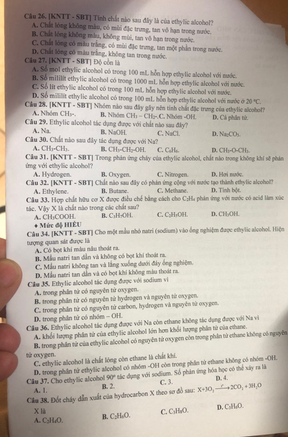 [KNTT - SBT] Tính chất nào sau đây là của ethylic alcohol?
A. Chất lỏng không màu, có mùi đặc trưng, tan vô hạn trong nước.
B. Chất lỏng không màu, không mùi, tan vô hạn trong nước.
C. Chất lồng có màu trắng, có mùi đặc trưng, tan một phần trong nước.
D. Chất lông có màu trắng, không tan trong nước.
Câu 27. [KNTT - SBT] Độ cồn là
A. Số mol ethylic alcohol có trong 100 mL hỗn hợp ethylic alcohol với nước.
B. Số mililít ethylic alcohol có trong 1000 mL hỗn hợp ethylic alcohol với nước.
C. Số lít ethylic alcohol có trong 100 mL hỗn hợp ethylic alcohol với nước.
D. Số mililít ethylic alcohol có trong 100 mL hỗn hợp ethylic alcohol với nước ớ 20°C.
Câu 28. [KNTT - SBT] Nhóm nào sau đây gây nên tính chất đặc trưng của ethylic alcohol?
A. Nhóm CH₃-, B. Nhóm CH_3-CH_2-,C. C. Nhóm -OH. D. Cả phân tử.
Câu 29. Ethylic alcohol tác dụng được với chất nào sau đây?
A. Na. B. NaOH. C, NaCl. D. Na_2CO_3.
Câu 30. Chất nào sau đây tác dụng được với Na?
A. CH_3-CH_3. B. CH_3-CH_2-OH. C. C₆H₆. D. CH_3-O-CH_3
Câu 31. [KNTT - SBT] Trong phản ứng cháy của ethylic alcohol, chất nào trong không khí sẽ phản
ứng với ethylic alcohol? D. Hơi nước.
A. Hydrogen. B. Oxygen. C. Nitrogen.
Câu 32. [KNTT - SBT] Chất nào sau đây có phản ứng cộng với nước tạo thành ethylic alcohol?
A. Ethylene. B. Butane. C. Methane. D. Tinh bột.
Câu 33. Hợp chất hữu cơ X được điều chế bằng cách cho C₂H₄ phản ứng với nước có acid làm xúc
tác. Vậy X là chất nào trong các chất sau?
A. CH₃COOH. B. C₃H₇OH. C. C₂H₅OH. D. CH_3C 0H.
Mức độ HIÉU
Câu 34. [KNTT - SBT] Cho một mẫu nhỏ natri (sodium) vào ống nghiệm được ethylic alcohol. Hiện
tượng quan sát được là
A. Có bọt khí màu nâu thoát ra.
B. Mẫu natri tan dần và không có bọt khí thoát ra.
C. Mẫu natri không tan và lắng xuống dưới đáy ống nghiệm.
D. Mẫu natri tan dẫn và có bọt khí không màu thoát ra.
Câu 35. Ethylic alcohol tác dụng được với sodium vì
A. trong phân tử có nguyên tử oxygen.
B. trong phân tử có nguyên tử hydrogen và nguyên tử oxygen.
C. trong phân tử có nguyên tử carbon, hydrogen và nguyên tử oxygen.
D. trong phân tử có nhóm - OH.
Câu 36. Ethylic alcohol tác dụng được với Na còn ethane không tác dụng được với Na viì
A. khổi lượng phân tử của ethylic alcohol lớn hơn khối lượng phân tử của ethane.
B. trong phân tử của ethylic alcohol có nguyên tử oxygen còn trong phân tử ethane không có nguyên
tử oxygen.
C. ethylic alcohol là chất lỏng còn ethane là chất khí.
D. trong phân tử ethylic alcohol có nhóm -OH còn trong phân tử ethane không có nhóm -OH.
Câu 37. Cho ethylic alcohol 90° tác dụng với sodium. Số phản ứng hóa học có thể xây ra là
A. 1. B. 2. C. 3. D. 4.
Câu 38, Đốt cháy dẫn xuất của hydrocarbon X theo sơ đồ sau: X+3O_2to 2CO_2+3H_2O
X là
A. C₂H₄O. B. C_2H_6O. C. C_3H_8O. D. C₃H₆O.