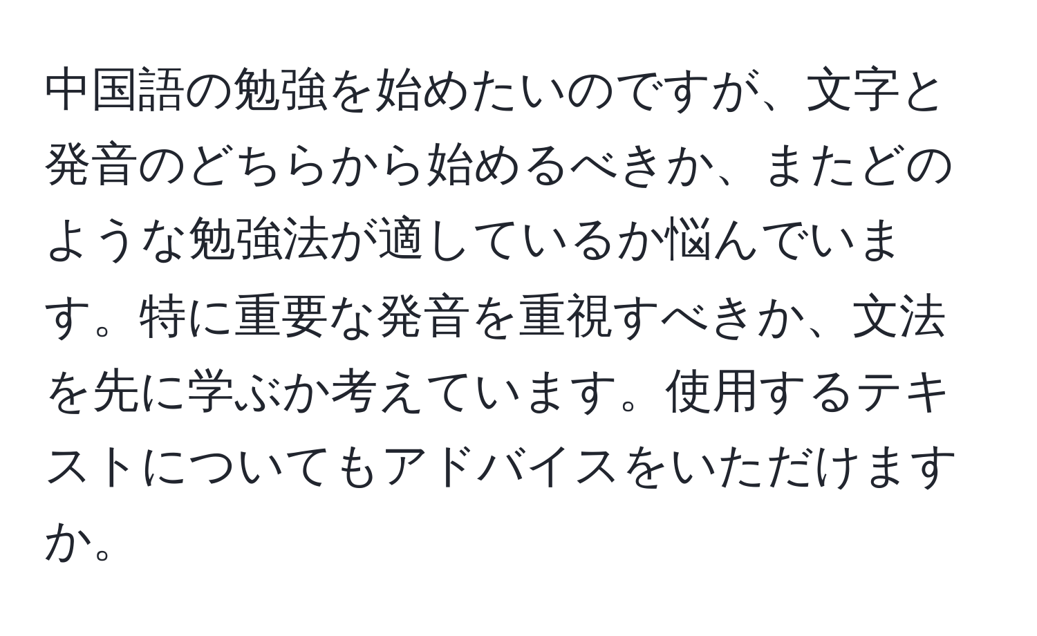 中国語の勉強を始めたいのですが、文字と発音のどちらから始めるべきか、またどのような勉強法が適しているか悩んでいます。特に重要な発音を重視すべきか、文法を先に学ぶか考えています。使用するテキストについてもアドバイスをいただけますか。