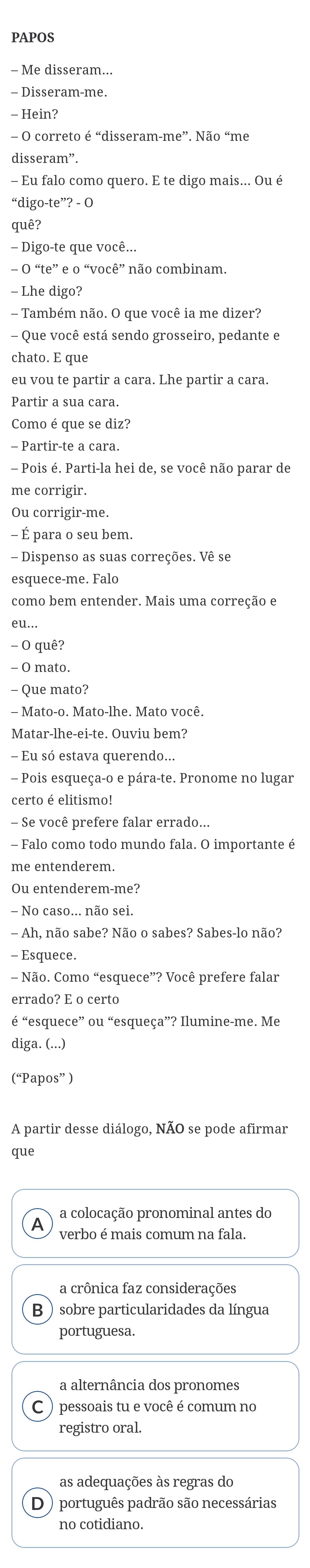 PAPOS
− Me disseram...
- Disseram-me.
- Hein?
- O correto é “disseram-me”. Não “me
disseram”.
- Eu falo como quero. E te digo mais... Ou é
“digo-te”? - O
quê?
- Digo-te que você...
- O “te” e o “você” não combinam.
- Lhe digo?
Também não. O que você ia me dizer?
- Que você está sendo grosseiro, pedante e
chato. E que
eu vou te partir a cara. Lhe partir a cara.
Partir a sua cara.
Como é que se diz?
- Partir-te a cara.
- Pois é. Parti-la hei de, se você não parar de
me corrigir.
Ou corrigir-me.
- É para o seu bem.
- Dispenso as suas correções. Vê se
esquece-me. Falo
como bem entender. Mais uma correção e
- O quê?
- 0 mato.
- Que mato?
- Mato-o. Mato-lhe. Mato você.
Matar-lhe-ei-te. Ouviu bem?
- Eu só estava querendo...
- Pois esqueça-o e pára-te. Pronome no lugar
certo é elitismo!
- Se você prefere falar errado...
- Falo como todo mundo fala. O importante é
me entenderem.
Ou entenderem-me?
- No caso... não sei.
- Ah, não sabe? Não o sabes? Sabes-lo não?
- Esquece.
Não. Como “esquece”? Você prefere falar
errado? E o certo
é “esquece” ou “esqueça”? Ilumine-me. Me
diga. (...)
(“Papos” )
A partir desse diálogo, NÃO se pode afirmar
que
a colocação pronominal antes do
A
verbo é mais comum na fala.
a crônica faz considerações
B sobre particularidades da língua
portuguesa.
a alternância dos pronomes
pessoais tu e você é comum no
registro oral.
as adequações às regras do
D português padrão são necessárias
no cotidiano.