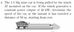 The 1.5 Mg mine car is being pulled by the winch 
M mounted on the car. If the winch generates a 
constant power output of 40 kW, determine the 
speed of the car at the instant it has traveled a 
distance of 50 m, starting from rest.