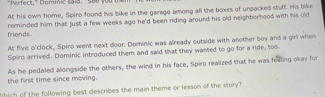 "Perfect," Dominic said. "See you then 
At his own home, Spiro found his bike in the garage among all the boxes of unpacked stuff. His bike 
reminded him that just a few weeks ago he'd been riding around his old neighborhood with his old 
friends. 
At five o'clock, Spiro went next door. Dominic was already outside with another boy and a girl when 
Spiro arrived. Dominic introduced them and said that they wanted to go for a ride, too. 
As he pedaled alongside the others, the wind in his face, Spiro realized that he was feeling okay for 
the first time since moving. 
Which of the following best describes the main theme or lesson of the story?