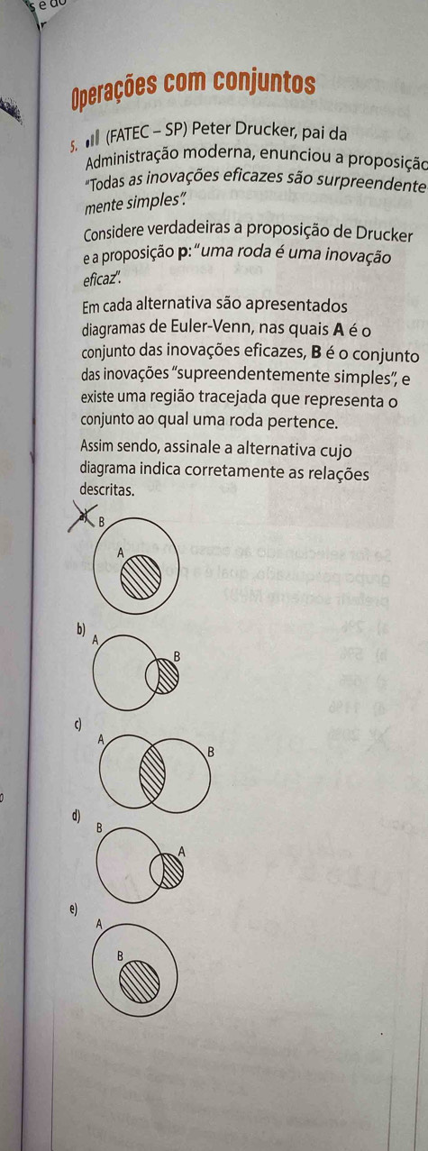 é u a
Operações com conjuntos
. (FATEC - SP) Peter Drucker, pai da
Administração moderna, enunciou a proposição
"Todas as inovações eficazes são surpreendente
mente simples”
Considere verdadeiras a proposição de Drucker
e a proposição p: "uma roda é uma inovação
eficaz".
Em cada alternativa são apresentados
diagramas de Euler-Venn, nas quais A é o
conjunto das inovações eficazes, B é o conjunto
das inovações 'supreendentemente simples”, e
existe uma região tracejada que representa o
conjunto ao qual uma roda pertence.
Assim sendo, assinale a alternativa cujo
diagrama indica corretamente as relações
descritas.
b)
A
A
B
d)
B
e)
A
B