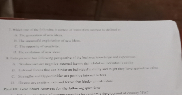 Which one of the following is correct of Innovation can best be defined as
A. The generation of new ideas.
B. The successful exploitation of new ideas.
C. The opposite of creativity.
D. The evolution of new ideas
8. Entrepreneur has following perspective of the business knowledge and experience:
A. Weaknesses are negative external factors that inhibit an individual’s ability
B. External forces that can hinder an individual’s ability and might they have appositive valuc
C. Strengths and Opportunities are positive internal factors
D. Threats are positive external forces that hinder an individual
Part III: Give Short Answers for the following questions
of entreprencurship for economie development of country 3P1s?