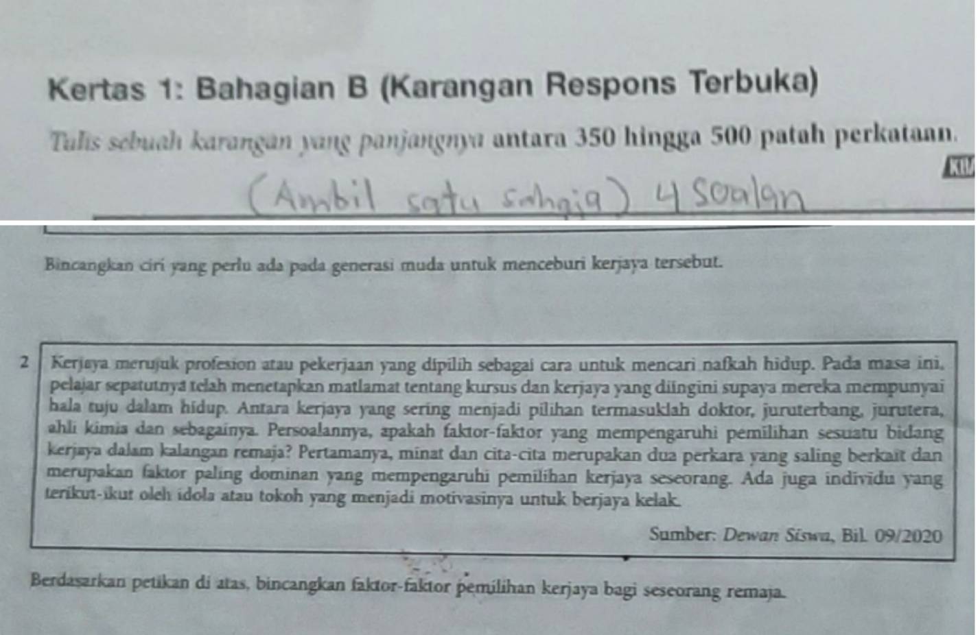 Kertas 1: Bahagian B (Karangan Respons Terbuka) 
Tulis sebuah karangan yang panjangnya antara 350 hingga 500 patah perkataan. 
kI 
Bincangkan ciri yang perlu ada pada generasi muda untuk menceburi kerjaya tersebut. 
2 Kerjaya merujuk profesion atau pekerjaan yang dipilih sebagai cara untuk mencari nafkah hidup. Pada masa ini, 
pelajar sepatutnya telah menetapkan matlamat tentang kursus dan kerjaya yang diingini supaya mereka mempunyai 
hala tuju dalam hidup. Antara kerjaya yang sering menjadi pilihan termasuklah doktor, juruterbang, jurutera, 
ahli kimia dan sebagainya. Persoalannya, apakah faktor-faktor yang mempengaruhi pemilihan sesuatu bidang 
kerjaya dalam kalangan remaja? Pertamanya, minat dan cita-cita merupakan dua perkara yang saling berkait dan 
merupakan faktor paling dominan yang mempengaruhi pemilihan kerjaya seseorang. Ada juga individu yang 
terikut-ikut oleh idola atau tokoh yang menjadi motivasinya untuk berjaya kelak. 
Sumber: Dewan Siswa, Bil. 09/2020 
Berdasarkan petikan di atas, bincangkan faktor-faktor pemilihan kerjaya bagi seseorang remaja.