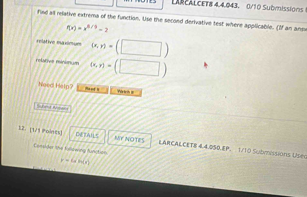 LARCALCET8 4.4.043. 0/10 Submissions 
find all relative extrema of the function. Use the second derivative test where applicable. (If an ans
f(x)=x^(8/9)-2
relative maximum (x,y)=(□
relative minimum (x,y)=(□ )
Need Help? Read it Watch It 
Submit Answer 
12. [1/1 Points] DETAILS MY NOTES LARCALCET8 4.4.050.EP. 1/10 Submissions Usec 
Consider the following function.
y=6xln (x)
Fn d w