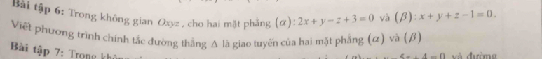 Bài tập 6: Trong không gian Oxyz , cho hai mặt phẳng (α): 2x+y-z+3=0 và (beta ):x+y+z-1=0. 
Viết phương trình chính tắc đường thắng A là giao tuyến của hai mặt phẳng (α) và (β)
Bài tập 7: Trọng khô
5-+4-0 và đường