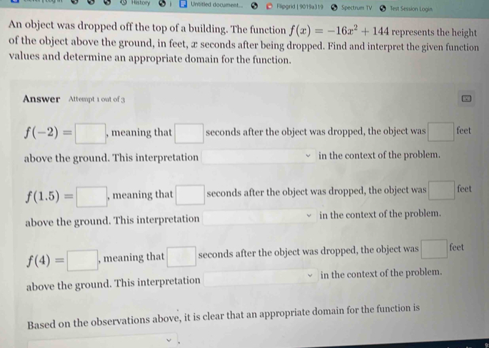 History Untitled document... Flipgrid | 9019a319 Spectrum TV Test Session Login
An object was dropped off the top of a building. The function f(x)=-16x^2+144 represents the height
of the object above the ground, in feet, x seconds after being dropped. Find and interpret the given function
values and determine an appropriate domain for the function.
Answer Attempt 1 out of 3
f(-2)=□ , meaning that □ seconds after the object was dropped, the object was □ feet
above the ground. This interpretation □ in the context of the problem.
f(1.5)=□ , meaning that □ seconds after the object was dropped, the object was □ feet
above the ground. This interpretation in the context of the problem.
f(4)=□ , meaning that □ seconds after the object was dropped, the object was □ feet
above the ground. This interpretation in the context of the problem.
Based on the observations above, it is clear that an appropriate domain for the function is