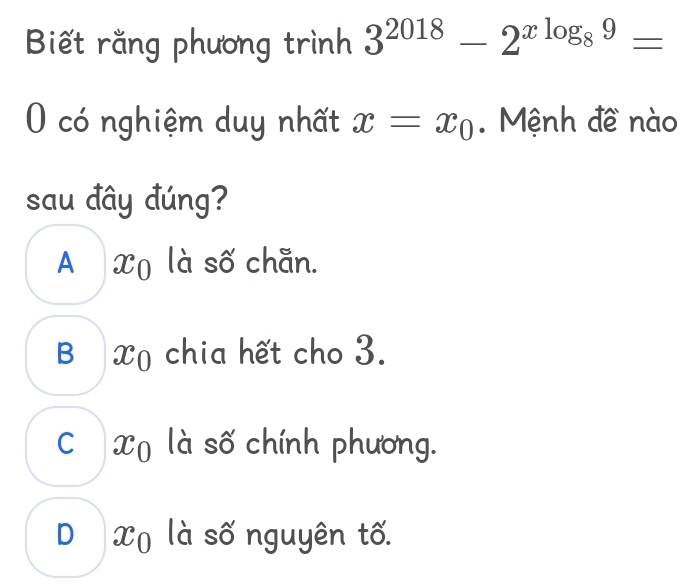 Biết rằng phương trình 3^(2018)-2^(xlog _8)9=
O có nghiệm duy nhất x=x_0. Mệnh đề nào
sau đây đúng?
A Xọ là số chẵn.
B ị Xọ chia hết cho 3.
C€Xũ là số chính phương.
D Xũ là số nguyên tố.