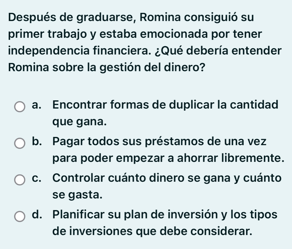 Después de graduarse, Romina consiguió su
primer trabajo y estaba emocionada por tener
independencia financiera. ¿Qué debería entender
Romina sobre la gestión del dinero?
a. Encontrar formas de duplicar la cantidad
que gana.
b. Pagar todos sus préstamos de una vez
para poder empezar a ahorrar libremente.
c. Controlar cuánto dinero se gana y cuánto
se gasta.
d. Planificar su plan de inversión y los tipos
de inversiones que debe considerar.