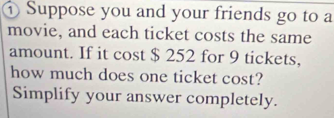 ① Suppose you and your friends go to a 
movie, and each ticket costs the same 
amount. If it cost $ 252 for 9 tickets, 
how much does one ticket cost? 
Simplify your answer completely.