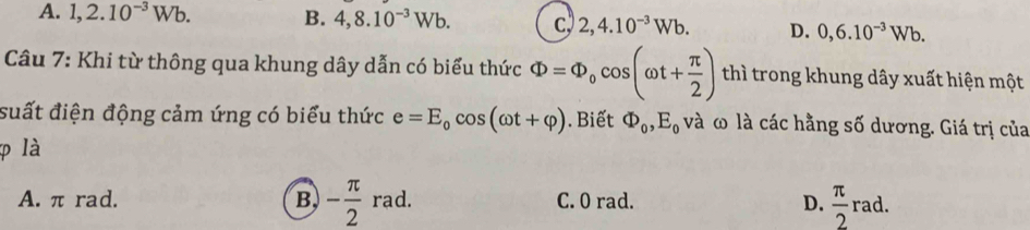 A. 1, 2.10^(-3)Wb. B. 4,8.10^(-3)Wb. c 2,4.10^(-3)Wb. D. 0,6.10^(-3)Wb. 
Câu 7: Khi từ thông qua khung dây dẫn có biểu thức Phi =Phi _0cos (omega t+ π /2 ) thì trong khung dây xuất hiện một
suất điện động cảm ứng có biểu thức e=E_0cos (omega t+varphi ). Biết Phi _0, E_0 và ω là các hằng số dương. Giá trị của
là
A. π rad. B - π /2 rad. C. 0 rad. D.  π /2 rad.