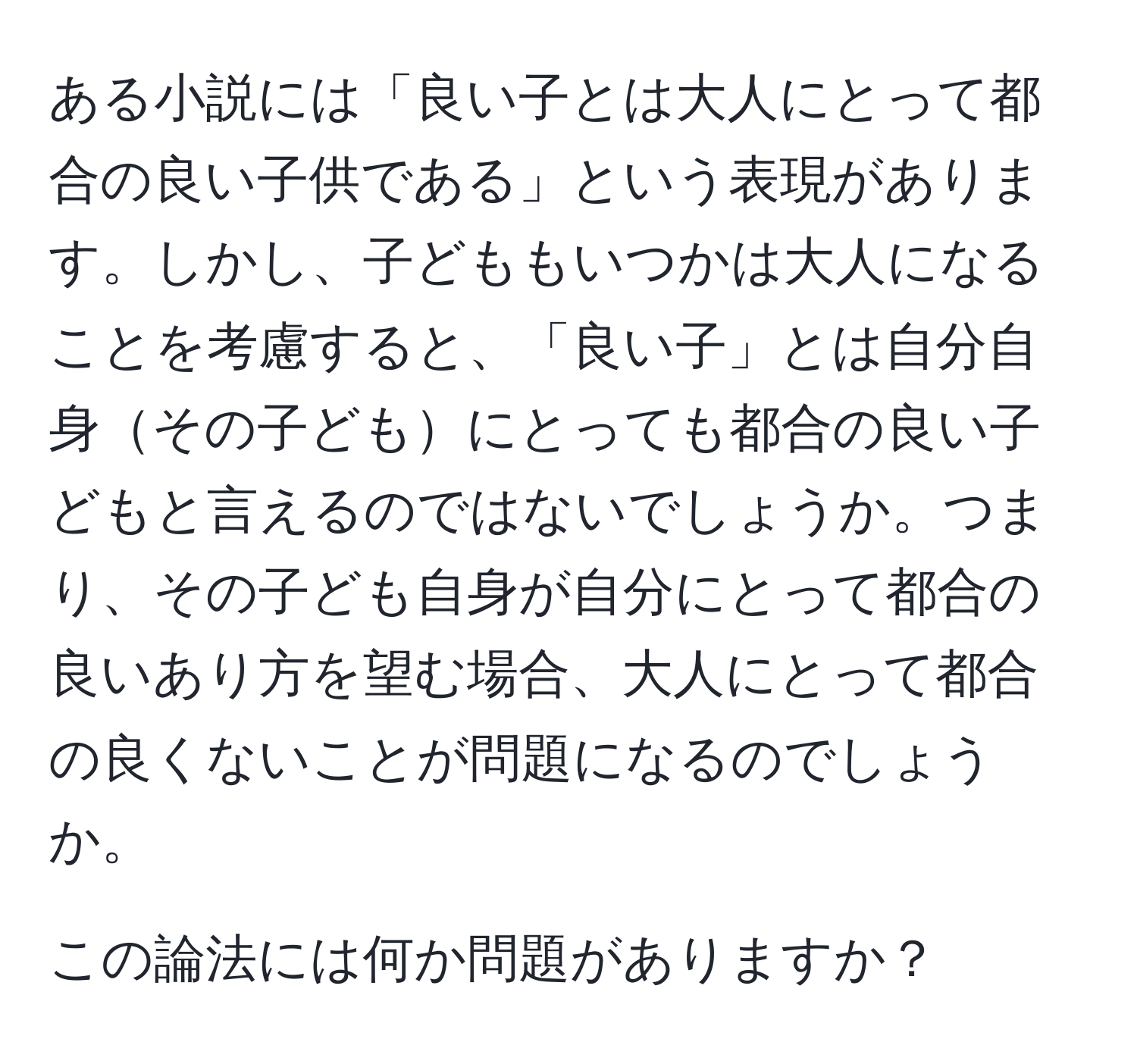 ある小説には「良い子とは大人にとって都合の良い子供である」という表現があります。しかし、子どももいつかは大人になることを考慮すると、「良い子」とは自分自身その子どもにとっても都合の良い子どもと言えるのではないでしょうか。つまり、その子ども自身が自分にとって都合の良いあり方を望む場合、大人にとって都合の良くないことが問題になるのでしょうか。

この論法には何か問題がありますか？