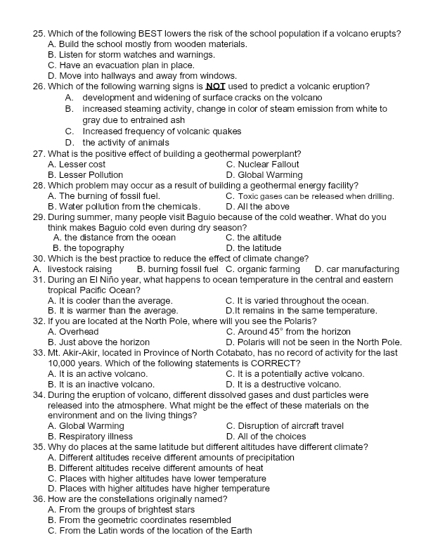 Which of the following BEST lowers the risk of the school population if a volcano erupts?
A. Build the school mostly from wooden materials.
B. Listen for storm watches and warnings.
C. Have an evacuation plan in place.
D. Move into hallways and away from windows.
26. Which of the following warning signs is NOT used to predict a volcanic eruption?
A. development and widening of surface cracks on the volcano
B. increased steaming activity, change in color of steam emission from white to
gray due to entrained ash
C. Increased frequency of volcanic quakes
D. the activity of animals
27. What is the positive effect of building a geothermal powerplant?
A. Lesser cost C. Nuclear Fallout
B. Lesser Pollution D. Global Warming
28. Which problem may occur as a result of building a geothermal energy facility?
A. The burning of fossil fuel. C. Toxic gases can be released when drilling.
B. Water pollution from the chemicals. D. All  the above
29. During summer, many people visit Baguio because of the cold weather. What do you
think makes Baguio cold even during dry season?
A. the distance from the ocan C. the altitude
B. the topography D. the latitude
30. Which is the best practice to reduce the effect of climate change?
A. livestock raising B. burning fossil fuel C. organic farming D. car manufacturing
31. During an El Niño year, what happens to ocean temperature in the central and eastern
tropical Pacific Ocean?
A. It is cooler than the average. C. It is varied throughout the ocean.
B. It is warmer than the average. D.It remains in the same temperature.
32. If you are located at the North Pole, where will you see the Polaris?
A. Overhead C. Around 45° from the horizon
B. Just above the horizon D. Polaris will not be seen in the North Pole.
33. Mt. Akir-Akir, located in Province of North Cotabato, has no record of activity for the last
10,000 years. Which of the following statements is CORRECT?
A. It is an active volcano. C. It is a potentially active volcano.
B. It is an inactive volcano. D. It is a destructive volcano.
34. During the eruption of volcano, different dissolved gases and dust particles were
released into the atmosphere. What might be the effect of these materials on the
environment and on the living things?
A. Global Warming C. Disruption of aircraft travel
B. Respiratory illness D. All of the choices
35. Why do places at the same latitude but different altitudes have different climate?
A. Different altitudes receive different amounts of precipitation
B. Different altitudes receive different amounts of heat
C. Places with higher altitudes have lower temperature
D. Places with higher altitudes have higher temperature
36. How are the constellations originally named?
A. From the groups of brightest stars
B. From the geometric coordinates resembled
C. From the Latin words of the location of the Earth