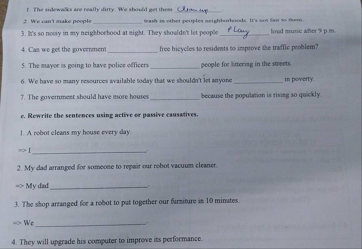 The sidewalks are really dirty. We should get them_ 
. 
2. We can't make people _trash in other peoples neighborhoods. It's not fair to them. 
3. It's so noisy in my neighborhood at night. They shouldn't let people _loud music after 9 p.m. 
4. Can we get the government _free bicycles to residents to improve the traffic problem? 
5. The mayor is going to have police officers _people for littering in the streets. 
6. We have so many resources available today that we shouldn't let anyone _in poverty. 
7. The government should have more houses _because the population is rising so quickly. 
e. Rewrite the sentences using active or passive causatives. 
1. A robot cleans my house every day. 
_ 
. 
2. My dad arranged for someone to repair our robot vacuum cleaner. 
My dad _. 
3. The shop arranged for a robot to put together our furniture in 10 minutes. 
We_ 
4. They will upgrade his computer to improve its performance.