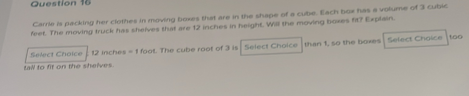 Carrie is packing her clothes in moving boxes that are in the shape of a cube. Each box has a volume of 3 cubic
feet. The moving truck has shelves that are 12 inches in height. Will the moving boxes fit? Explain. 
Select Choice ; 12 inches =1 foot. The cube root of 3 is Select Choice than 1, so the boxes Select Choice too 
tall to fit on the shelves.