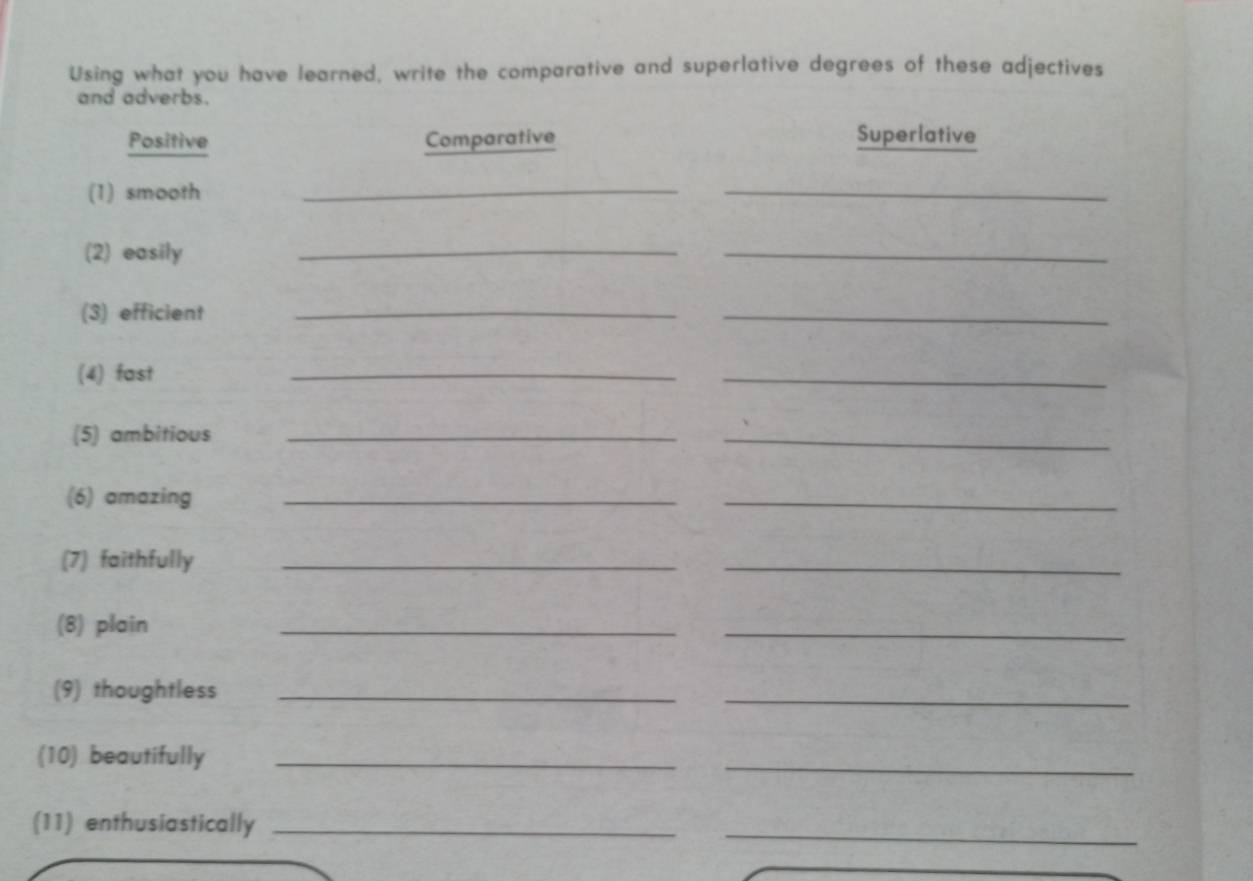 Using what you have learned, write the comparative and superlative degrees of these adjectives 
and adverbs. 
Positive Comparative Superlative 
(1) smooth_ 
_ 
(2) easily 
_ 
_ 
(3) efficient_ 
_ 
(4) fast 
_ 
_ 
(5) ambitious_ 
_ 
(6) amazing_ 
_ 
(7) faithfully_ 
_ 
(8) plain 
_ 
_ 
(9) thoughtless_ 
_ 
(10) beautifully_ 
_ 
(11) enthusiastically_ 
_