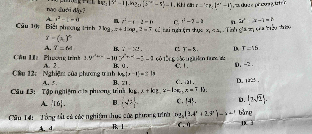 log _5(5^x-1).log _25(5^(x+1)-5)=1. Khi đặt t=log _5(5^x-1) , ta được phương trình
nào dưới đây?
A. t^2-1=0 B. t^2+t-2=0 C. t^2-2=0 D. 2t^2+2t-1=0
Câu 10: Biết phương trình 2log _2x+3log _x2=7 có hai nghiệm thực x_1 . Tính giá trị của biểu thức
T=(x_1)^x_2
A. T=64. B. T=32. C. T=8. D. T=16. 
Câu 11: Phương trình 3.9^(x^2)+x-1-10.3^(x^2)+x-1+3=0 có tổng các nghiệm thực là:
A. 2. B. 0. C. 1. D. −2.
Câu 12: Nghiệm của phương trình log (x-1)=2 là
A. 5. B. 21. C. 101. D. 1025.
Câu 13: Tập nghiệm của phương trình log _2x+log _4x+log _16x=7 là:
A.  16. B.  sqrt(2). C.  4. D.  2sqrt(2). 
Câu 14: Tổng tất cả các nghiệm thực của phương trình log _6(3.4^x+2.9^x)=x+1 bằng
A. 4 B. 1
C. 0 D. 3