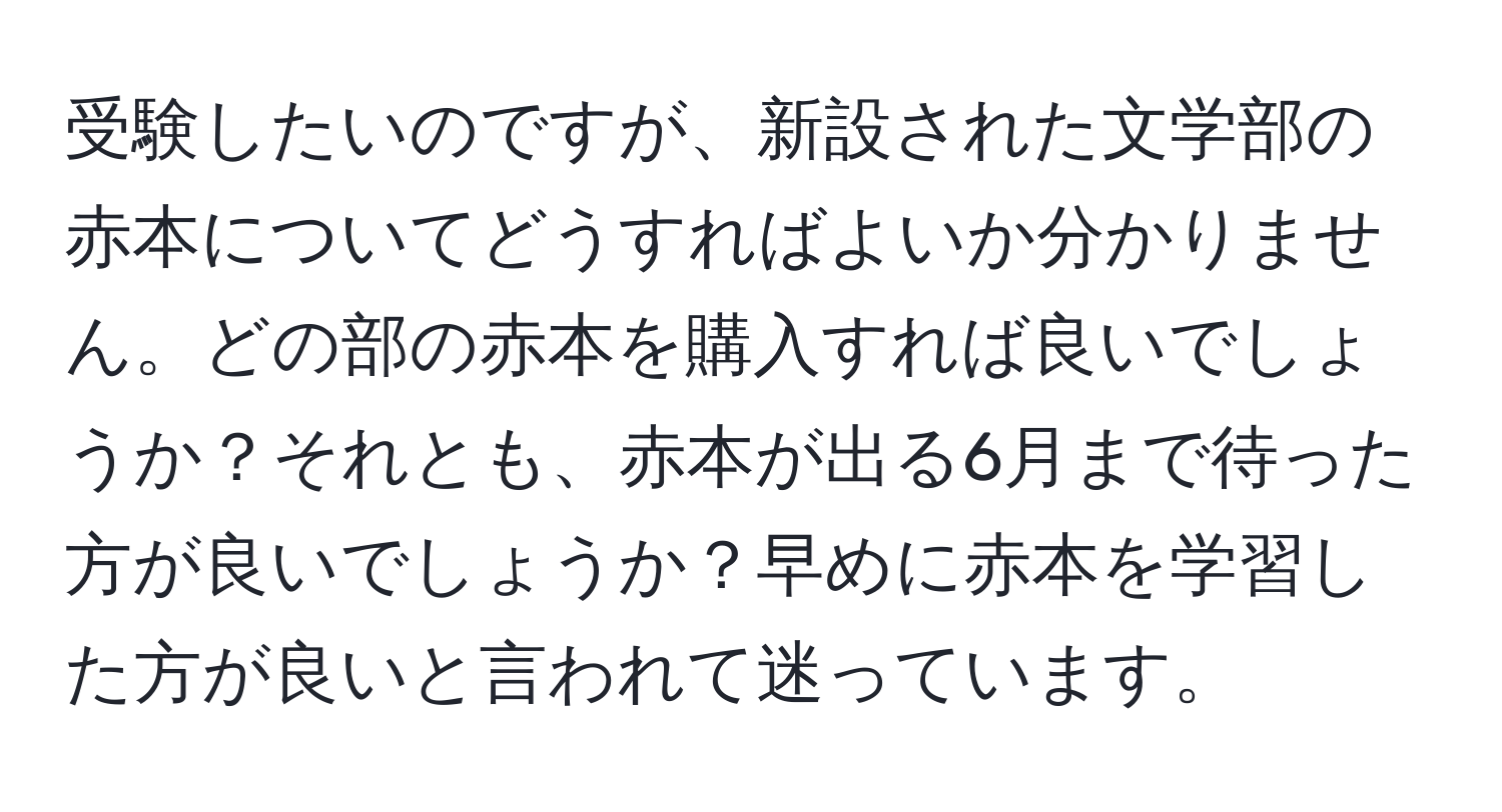 受験したいのですが、新設された文学部の赤本についてどうすればよいか分かりません。どの部の赤本を購入すれば良いでしょうか？それとも、赤本が出る6月まで待った方が良いでしょうか？早めに赤本を学習した方が良いと言われて迷っています。