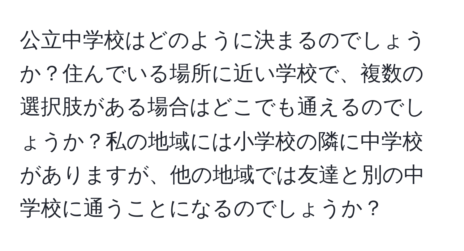 公立中学校はどのように決まるのでしょうか？住んでいる場所に近い学校で、複数の選択肢がある場合はどこでも通えるのでしょうか？私の地域には小学校の隣に中学校がありますが、他の地域では友達と別の中学校に通うことになるのでしょうか？