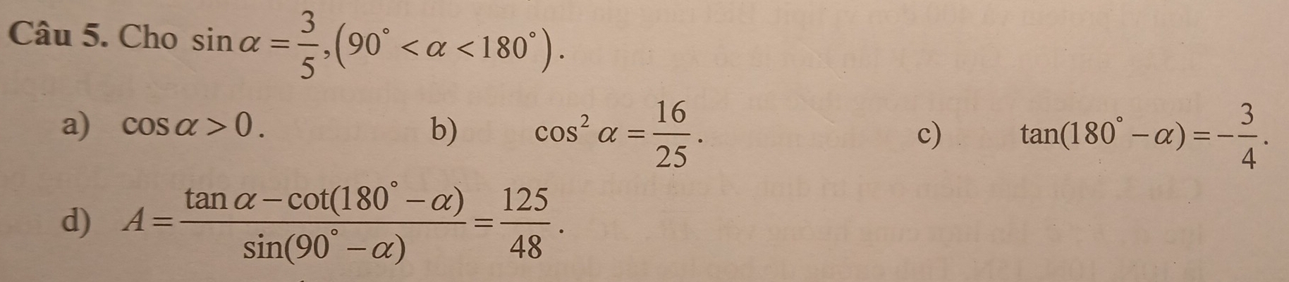 Cho sin alpha = 3/5 , (90° <180°).
a) cos alpha >0. b) cos^2alpha = 16/25 .
c) tan (180°-alpha )=- 3/4 .
d) A= (tan alpha -cot (180°-alpha ))/sin (90°-alpha ) = 125/48 .