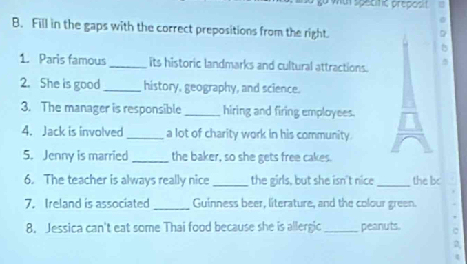 with specifc preposit 
B. Fill in the gaps with the correct prepositions from the right. 
1. Paris famous _its historic landmarks and cultural attractions. 
2. She is good _history, geography, and science. 
3. The manager is responsible _hiring and firing employees. 
4. Jack is involved _a lot of charity work in his community. 
5. Jenny is married _the baker, so she gets free cakes. 
6. The teacher is always really nice _the girls, but she isn't nice _the bc 
7. Ireland is associated _Guinness beer, literature, and the colour green. 
8. Jessica can't eat some Thai food because she is allergic _peanuts.