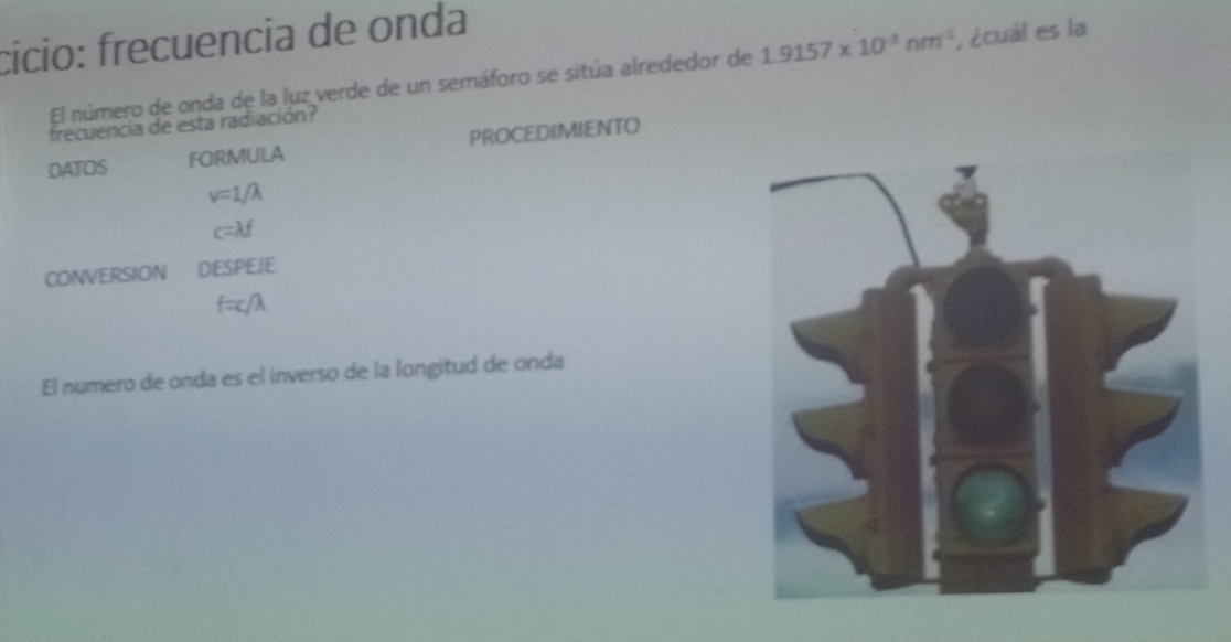 cício: frecuencia de onda 
El número de onda de la luz verde de un semáforo se sitúa alrededor de 1.9157* 10^(-3)nm^(-1) , ¿cuál es la 
frecuencia de esta radiación? 
DATOS FORMULA PROCEDIMIENTO
v=1/lambda
c=lambda f
CONVERSION DESPEJE
f=c/λ
El numero de onda es el inverso de la longitud de onda