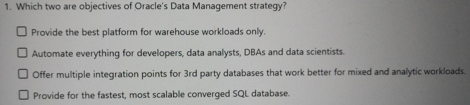 Which two are objectives of Oracle’s Data Management strategy?
Provide the best platform for warehouse workloads only.
Automate everything for developers, data analysts, DBAs and data scientists.
Offer multiple integration points for 3rd party databases that work better for mixed and analytic workloads.
Provide for the fastest, most scalable converged SQL database.