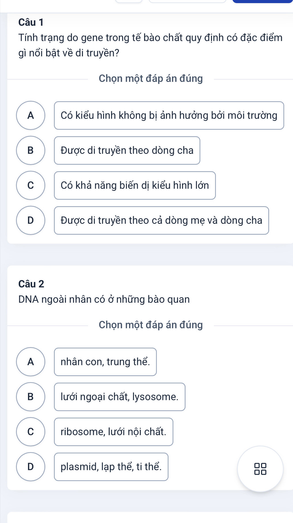 Tính trạng do gene trong tế bào chất quy định có đặc điểm
gì nổi bật về di truyền?
Chọn một đáp án đúng
A Có kiểu hình không bị ảnh hưởng bởi môi trường
B Được di truyền theo dòng cha
C Có khả năng biến dị kiểu hình lớn
D Được di truyền theo cả dòng mẹ và dòng cha
Câu 2
DNA ngoài nhân có ở những bào quan
Chọn một đáp án đúng
A nhân con, trung thể.
B lưới ngoại chất, lysosome.
C ribosome, lưới nội chất.
D plasmid, lạp thể, ti thể.