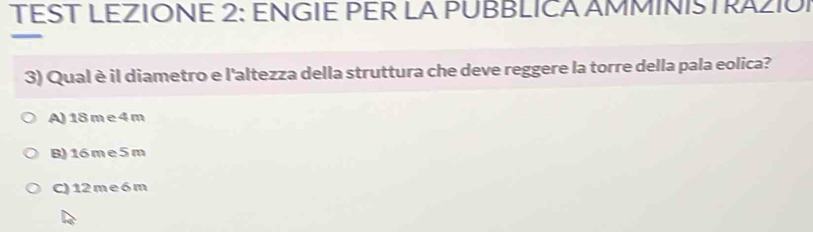 TEST LEZIONE 2: ENGIE PER LA PUBBLICA AMMINISTRAZIOI
3) Qual è il diametro e l'altezza della struttura che deve reggere la torre della pala eolica?
A) 18 m e 4 m
B) 16 m e 5 m
C) 12 m e 6m