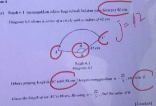 an 4 
a) Rajah 6.1 menunjukkan sektor bagi sebuah bulatan yang berjejarr 42 em. 
Diagram 6,1 shows a sector of a circle with a rudins of 42 em
a 42 cm
d 
8 
Rajah 6.1 
Diagram 6,1 
Dbberı panjang lengkok C ilah 88 cm Dengaı menggunakan π - 22/7  , car mlai 6
Given the leagth of are AC is 88 cr. By using π = 22/7  , find the value of 0
[2 marksb]