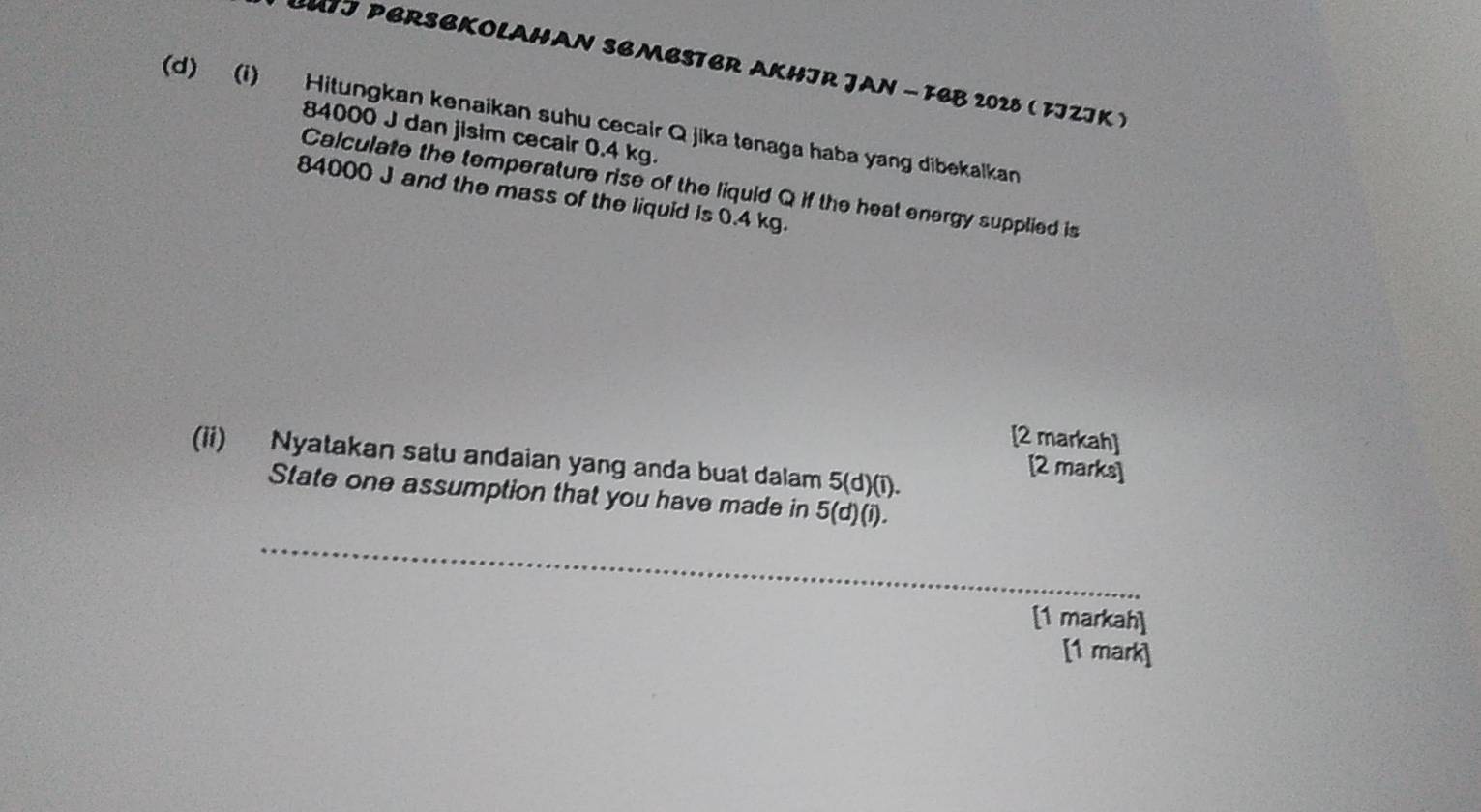 BUTJ PBRSBKOLAHAN SBMBSTER AKHIR JAN - FBB 2028 ( FJZJK ) 
(d) (i) Hitungkan kenaikan suhu cecair Q jika tenaga haba yang dibekalkan
84000 J dan jisim cecair 0.4 kg. 
Calculate the temperature rise of the liquid Q if the heat energy supplied is
84000 J and the mass of the liquid is 0.4 kg. 
[2 markah] 
(ii) Nyatakan satu andaian yang anda buat dalam 5(d)(i). 
[2 marks] 
State one assumption that you have made in 5 (d)(i). 
_ 
[1 markah] 
[1 mark]