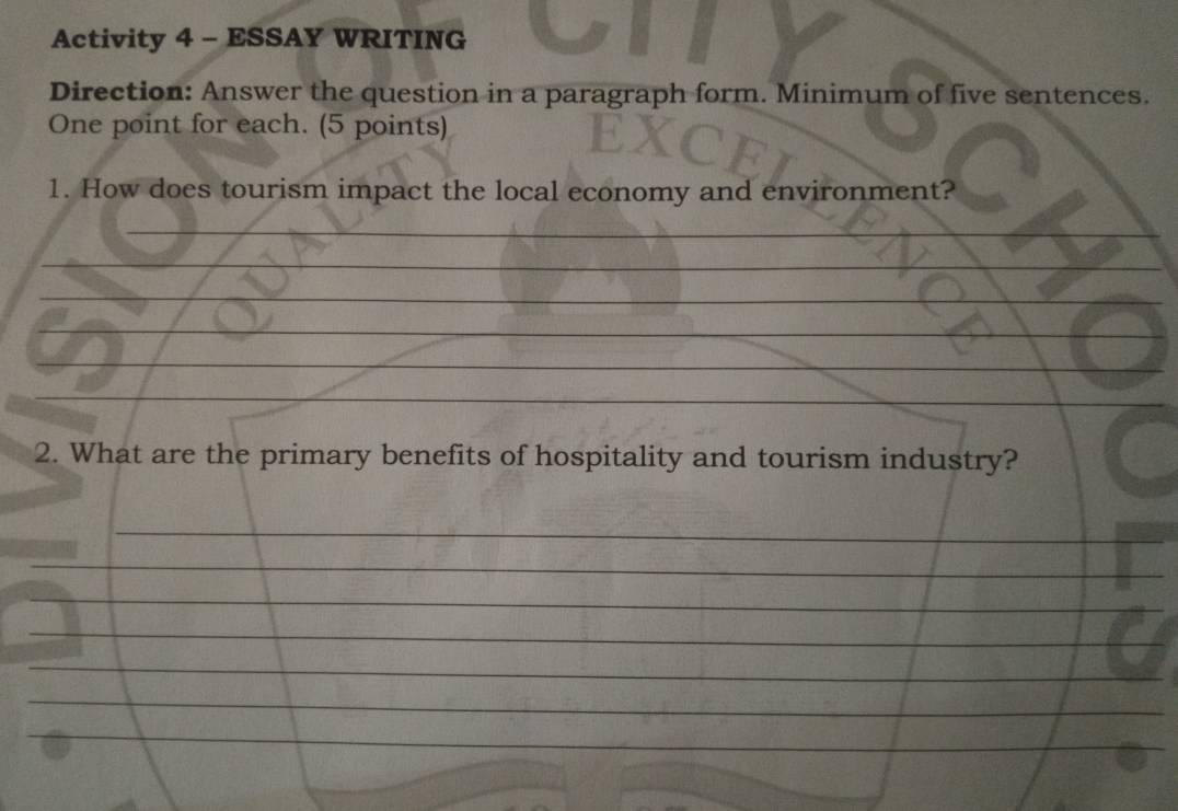 Activity 4 - ESSAY WRITING 
Direction: Answer the question in a paragraph form. Minimum of five sentences. 
One point for each. (5 points) 
1. How does tourism impact the local economy and environment? 
2. What are the primary benefits of hospitality and tourism industry?