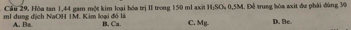 Hòa tan 1, 44 gam một kim loại hóa trị II trong 150 ml axit H₂SO₄ 0,5M. Để trung hòa axit dư phải dùng 30
ml dung dịch NaOH 1M. Kim loại đó là
A. Ba. B. Ca. C. Mg. D. Be.