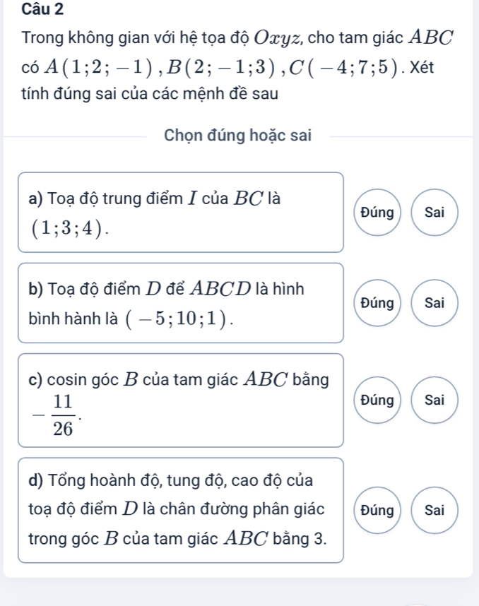 Trong không gian với hệ tọa độ Oxyz, cho tam giác ABC
coA(1;2;-1), B(2;-1;3), C(-4;7;5). Xét
tính đúng sai của các mệnh đề sau
Chọn đúng hoặc sai
a) Toạ độ trung điểm I của BC là
Đúng Sai
(1;3;4). 
b) Toạ độ điểm D để ABCD là hình
Đúng Sai
bình hành là (-5;10;1). 
c) cosin góc B của tam giác ABC bằng
- 11/26 .
Đúng Sai
d) Tổng hoành độ, tung độ, cao độ của
toạ độ điểm D là chân đường phân giác Đúng Sai
trong góc B của tam giác ABC bằng 3.