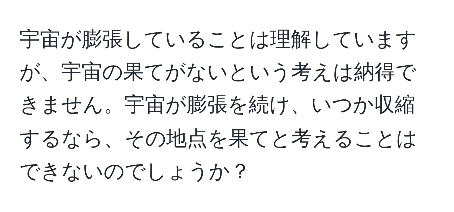 宇宙が膨張していることは理解していますが、宇宙の果てがないという考えは納得できません。宇宙が膨張を続け、いつか収縮するなら、その地点を果てと考えることはできないのでしょうか？